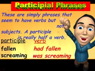 These are simply phrases that
seem to have verbs but
                         not
subjects. A participle
       is really half a verb.
participle   verb
fallen       had fallen
screaming    was screaming
    screaming
 