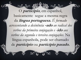 O particípio, em espanhol,
basicamente segue a mesma regra
da língua portuguesa. É formado
acrescentando a desinência -ado ao radical dos
verbos da primeira conjugação e -ido aos
verbos da segunda e terceira conjugações. Na
língua espanhola, pode ser chamado
de participio ou participio pasado.
 
