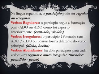 Na língua espanhola, o particípio pode ser regular
ou irregular:
Verbos Regulares: o particípio segue a formação
com -ADO ou -IDO como foi exposto
anteriormente. (cant-ado, viv-ido)
Verbos Irregulares: o participio é formado sem -
ADO / -IDO ou possue forma diferente do verbo
principal. (dicho, hecho)
Verbos Abundantes: há dois particípios para cada
verbo: um regular e outro irregular. (prender:
prendido - preso)
 