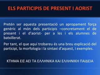 ELS PARTICIPIS DE PRESENT I AORIST
Pretén ser aquesta presentació un apropament força
genèric al món dels participis –concretament el de
present i el d’aorist- per a les i els alumnes de
batxillerat.

Per tant, el que aquí trobareu és una breu explicació del
participi, la morfologia i la sintaxi d’aquest, i exemples.
ΚΤΗΜΑ ΕΙΣ ΑΕΙ TA ΕΛΛΗΝΙΚA ΚΑΙ ΕΛΛΗΝΙΚΗ ΠΑΙΔΕΙΑ

 