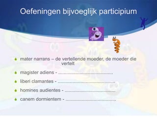 Oefeningen bijvoeglijk participium




S mater narrans – de vertellende moeder, de moeder die
                             vertelt
S magister adiens - .........................................

S liberi clamantes - ...........................................

S homines audientes - ......................................

S canem dormientem - ......................................
 