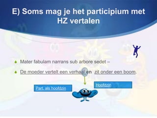 E) Soms mag je het participium met
          HZ vertalen




S Mater fabulam narrans sub arbore sedet –

S De moeder vertelt een verhaal en zit onder een boom.

                                   Hoofdzin
         Part. als hoofdzin
 
