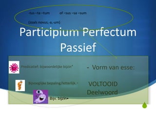 -tus –ta –tum        of –sus –sa –sum

    (zoals novus,-a,-um)


Participium Perfectum
        Passief
Predicatief: bijwoordelijke bijzin*         - Vorm van esse:

    Bijvoeglijke bepaling/letterlijk. ₀     VOLTOOID
                                            Deelwoord
                   Bijv. bijzin•

                                                               S
 