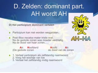 D. Zelden: dominant part.
          AH wordt AH
D) Het participium dominant vertalen

S Participium kan niet worden weggelaten.

S Post filios necatos mater tristis erat.
   Na de gedode zonen was moeder verdrietig.
   Na de dood van haar zonen…..
         Atr. Hoofdwrd               Hoofd       Atr.
   (De gedode zonen                 de dood van de zonen

S 1. Vertaal participium als zelfstandig naamwoord
   2. Voeg het woordje van toe
   3. Vertaal het zelfstandig nndig naamwoord
 