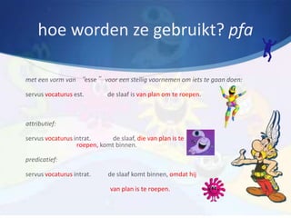 hoe worden ze gebruikt? pfa

met een vorm van “esse” voor een stellig voornemen om iets te gaan doen:

servus vocaturus est.        de slaaf is van plan om te roepen.



attributief:

servus vocaturus intrat.     de slaaf, die van plan is te
                  roepen, komt binnen.

predicatief:

servus vocaturus intrat.     de slaaf komt binnen, omdat hij

                              van plan is te roepen.
 