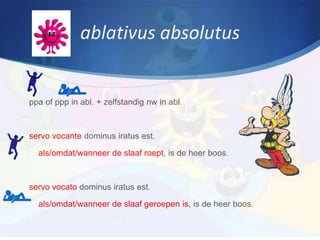 ablativus absolutus


ppa of ppp in abl. + zelfstandig nw in abl.



servo vocante dominus iratus est.

  als/omdat/wanneer de slaaf roept, is de heer boos.



servo vocato dominus iratus est.

  als/omdat/wanneer de slaaf geroepen is, is de heer boos.
 