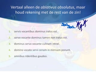 Vertaal alleen de ablativus absolutus, maar
       houd rekening met de rest van de zin!



1.    servis vocantibus dominus iratus est.

2.    servo vocante dominus tamen non iratus est.

3.    dominus servo vocante culinam intrat.

4.    domino vocato servi cenam in mensam ponunt.

5.    omnibus ridentibus gaudeo.
 