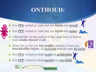 ONTHOUD:

S Een PPA vertaal je vaak met een bijzin met terwijl.
S Een PPP vertaal je vaak met een bijzin met nadat.
S Afhankelijk van de context is het soms beter te kiezen
  voor omdat, hoewel of als.
S Soms kan je het ook bijvoeglijk vertalen of met een
  betrekkelijke bijzin: de lachende man/de man die lacht.
S Een PPA vertaal je altijd actief en gelijktijdig
S Een PPP vertaal je altijd passief en voortijdig
 