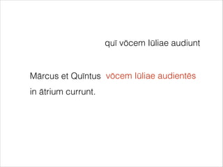 Mārcus et Quīntus
in ātrium currunt.
quī vōcem Iūliae audiunt
vōcem Iūliae audientēs
 