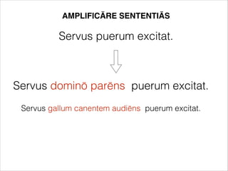 AMPLIFICĀRE SENTENTIĀS
Servus puerum excitat.
Servus dominō parēns puerum excitat.
Servus gallum canentem audiēns puerum excitat.
 