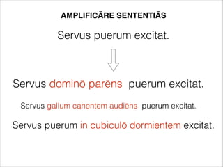 AMPLIFICĀRE SENTENTIĀS
Servus puerum excitat.
Servus dominō parēns puerum excitat.
Servus gallum canentem audiēns puerum excitat.
Servus puerum in cubiculō dormientem excitat.
 