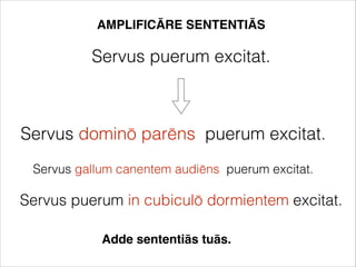 AMPLIFICĀRE SENTENTIĀS
Servus puerum excitat.
Servus dominō parēns puerum excitat.
Servus gallum canentem audiēns puerum excitat.
Servus puerum in cubiculō dormientem excitat.
Adde sententiās tuās.
 