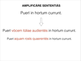 AMPLIFICĀRE SENTENTIĀS
Puerī in hortum currunt.
Puerī vōcem Iūliae audientēs in hortum currunt.
Puerī aquam rosīs quaerentēs in hortum currunt.
 
