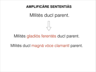 AMPLIFICĀRE SENTENTIĀS
Mīlitēs ducī parent.
Mīlitēs gladiōs ferentēs ducī parent.
Mīlitēs ducī magnā vōce clamantī parent.
 