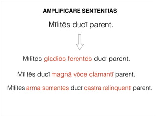 AMPLIFICĀRE SENTENTIĀS
Mīlitēs ducī parent.
Mīlitēs gladiōs ferentēs ducī parent.
Mīlitēs ducī magnā vōce clamantī parent.
Mīlitēs arma sūmentēs ducī castra relinquentī parent.
 