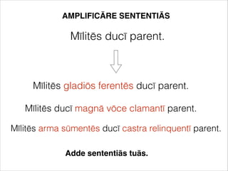 AMPLIFICĀRE SENTENTIĀS
Mīlitēs ducī parent.
Mīlitēs gladiōs ferentēs ducī parent.
Mīlitēs ducī magnā vōce clamantī parent.
Mīlitēs arma sūmentēs ducī castra relinquentī parent.
Adde sententiās tuās.
 