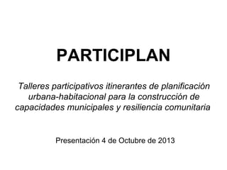 PARTICIPLAN
Talleres participativos itinerantes de planificación
urbana-habitacional para la construcción de
capacidades municipales y resiliencia comunitaria

Presentación 4 de Octubre de 2013

 