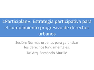 «Participlan»: Estrategia participativa para
el cumplimiento progresivo de derechos
urbanos
Sesión: Normas urbanas para garantizar
los derechos fundamentales.
Dr. Arq. Fernando Murillo
 