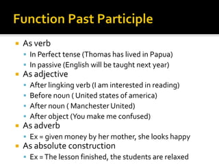    As verb
     In Perfect tense (Thomas has lived in Papua)
     In passive (English will be taught next year)
   As adjective
       After lingking verb (I am interested in reading)
       Before noun ( United states of america)
       After noun ( Manchester United)
       After object (You make me confused)
   As adverb
     Ex = given money by her mother, she looks happy
   As absolute construction
     Ex = The lesson finished, the students are relaxed
 
