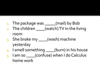 1.   The package was _____(mail) by Bob
2.   The children ____(watch) TV in the living
     room
3.   She broke my ____(wash) machine
     yesterday
4.   I smell something ____(burn) in his house
5.   I am so ____(confuse) when I do Calculus
     home work
 