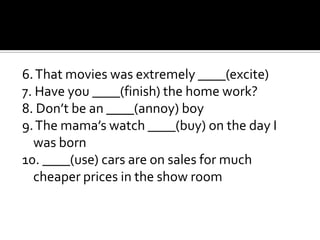 6. That movies was extremely ____(excite)
7. Have you ____(finish) the home work?
8. Don’t be an ____(annoy) boy
9. The mama’s watch ____(buy) on the day I
  was born
10. ____(use) cars are on sales for much
  cheaper prices in the show room
 
