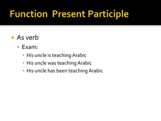    As verb
     Exam:
      ▪ His uncle is teaching Arabic
      ▪ His uncle was teaching Arabic
      ▪ His uncle has been teaching Arabic
 