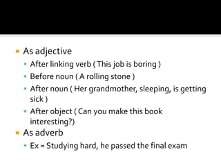    As adjective
     After linking verb ( This job is boring )
     Before noun ( A rolling stone )
     After noun ( Her grandmother, sleeping, is getting
      sick )
     After object ( Can you make this book
      interesting?)
   As adverb
     Ex = Studying hard, he passed the final exam
 