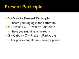    S + V + O + Present Participle
     I heard you singing in the bathroom
   S + Have + O + Present Participle
     I have you smoking in my room
   S + Catch + O + Present Participle
     The police caught him stealing a phone
 