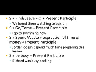    S + Find/Leave + O + Present Participle
     We found them watching television
   S + Go/Come + Present Participle
     I go to swimming now
   S + Spend/Waste + expression of time or
    money + Present Participle
     Jordan doesn’t spend much time preparing this
     lesson
   S + be busy + Present Participle
     Richard was busy packing
 
