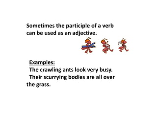 Sometimes the participle of a verb
can be used as an adjective.
Examples:
The crawling ants look very busy.
Their scurrying bodies are all over
the grass.
 