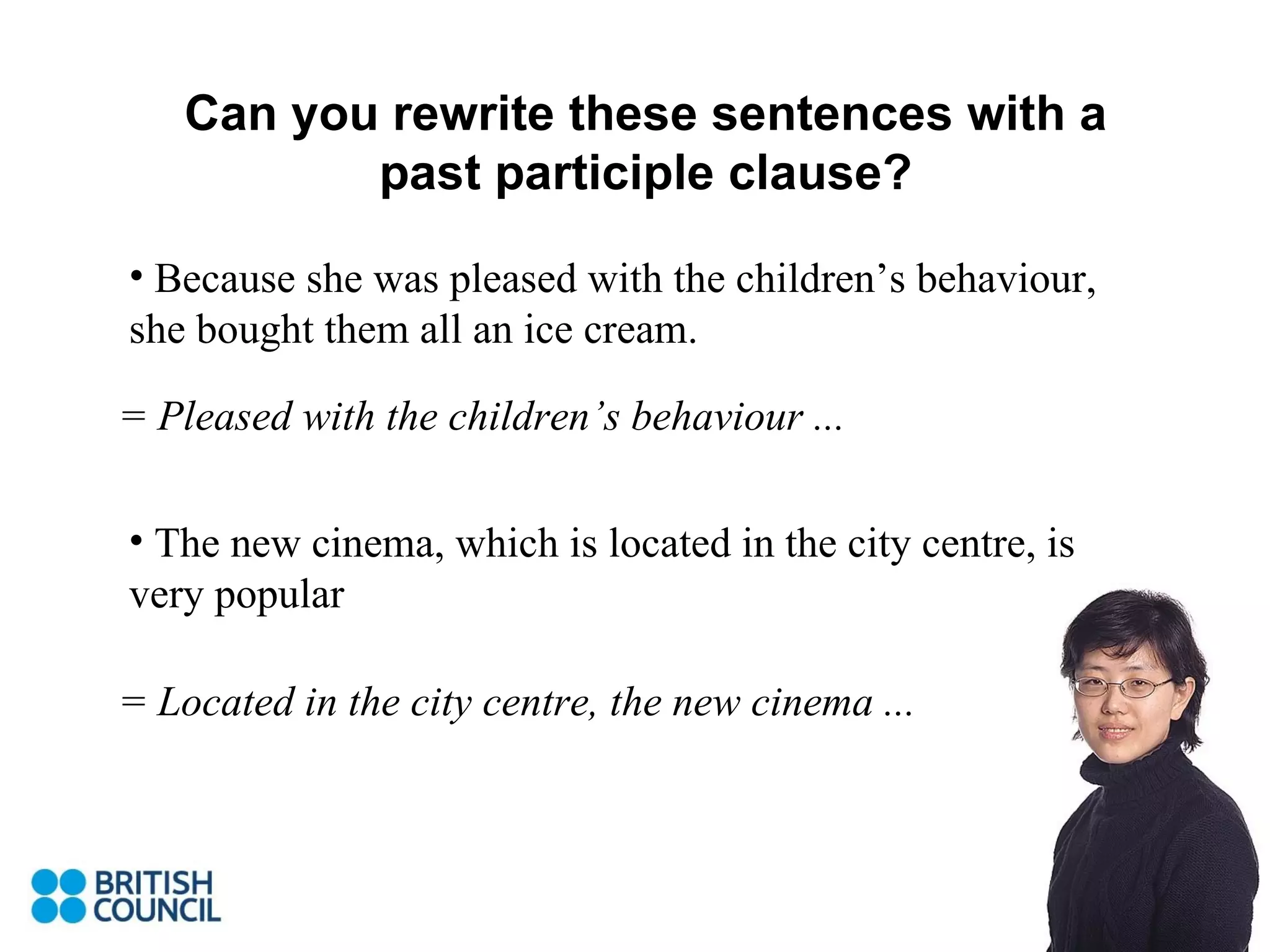 Can you rewrite these sentences with a past participle clause? Because she was pleased with the children’s behaviour, she bought them all an ice cream. The new cinema, which is located in the city centre, is very popular = Pleased with the children’s behaviour ... = Located in the city centre, the new cinema ... 
