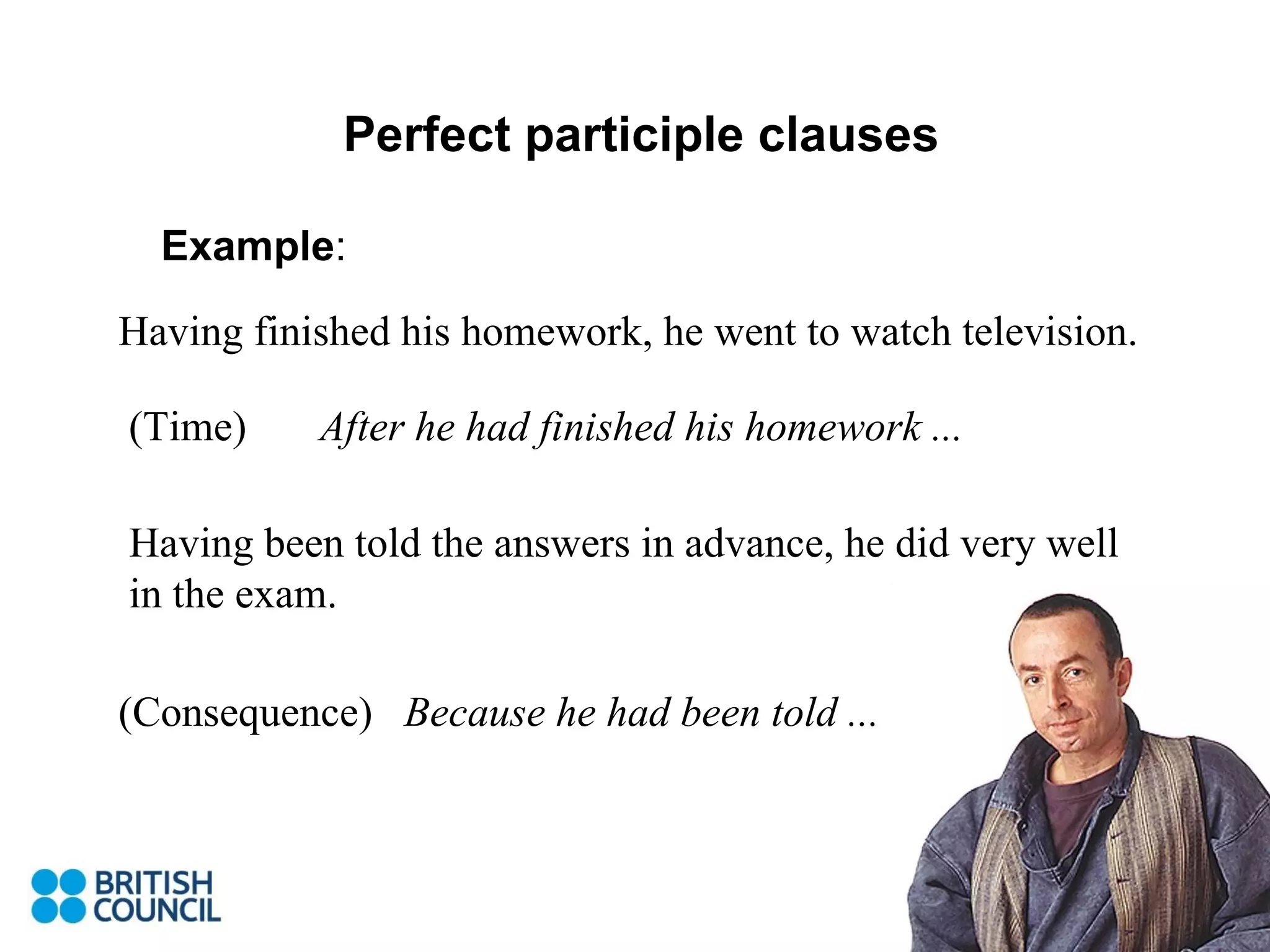 Perfect participle clauses Example : Having finished his homework, he went to watch television. After he had finished his homework ... Having been told the answers in advance, he did very well in the exam. (Time) (Consequence) Because he had been told ... 
