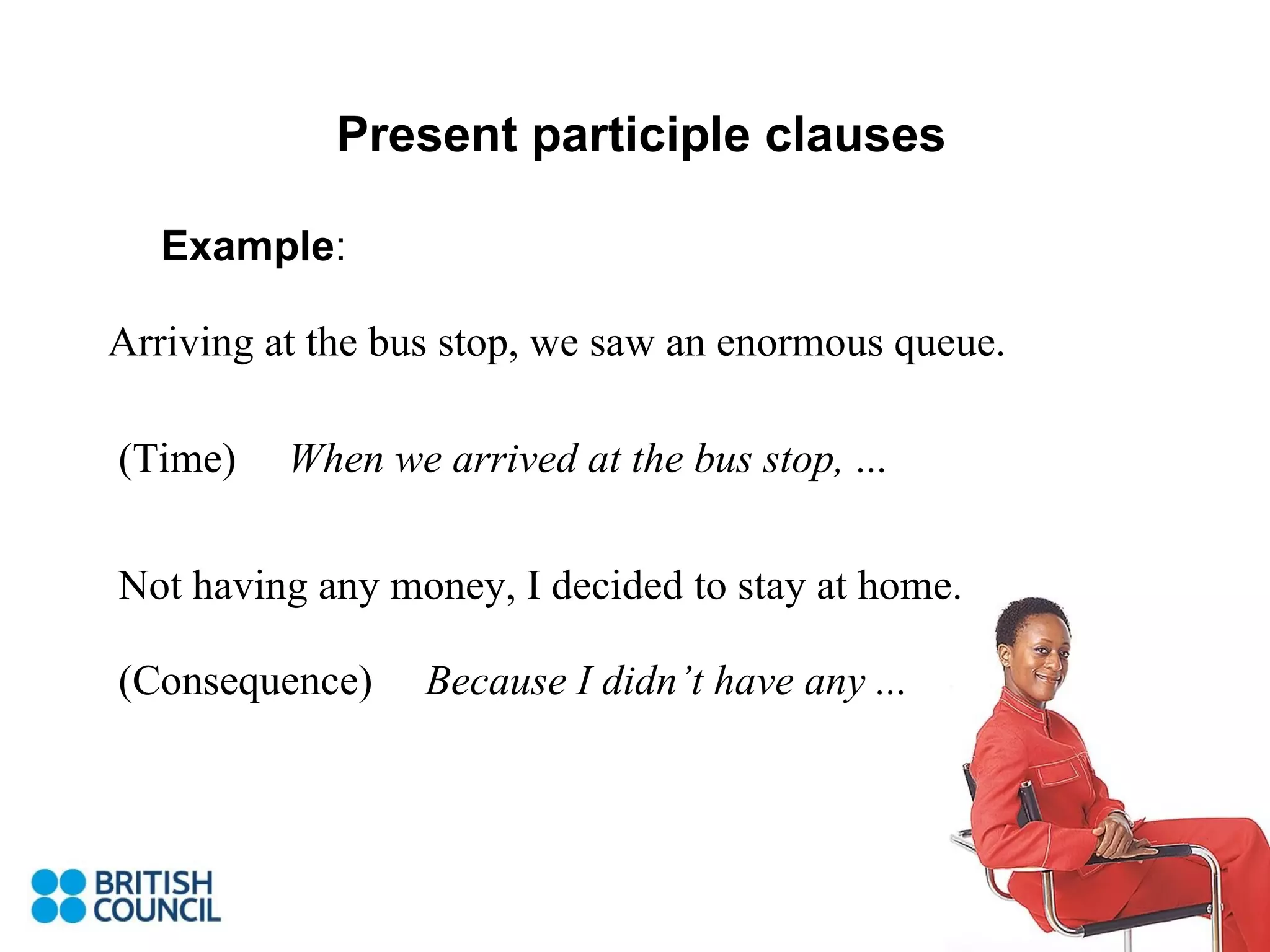 Present participle clauses Example : Arriving at the bus stop, we saw an enormous queue. When we arrived at the bus stop,  ... (Time) Not having any money, I decided to stay at home. (Consequence) Because I didn’t have any ... 
