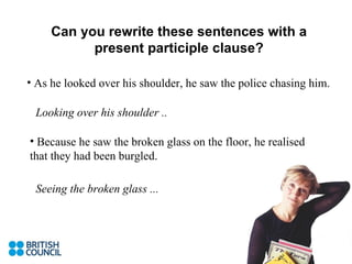 Can you rewrite these sentences with a present participle clause? As he looked over his shoulder, he saw the police chasing him. Looking over his shoulder .. Because he saw the broken glass on the floor, he realised that they had been burgled. Seeing the broken glass ... 