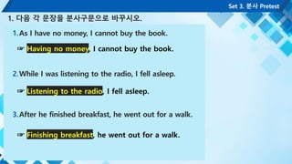 1.As I have no money, I cannot buy the book.
2.While I was listening to the radio, I fell asleep.
3.After he finished breakfast, he went out for a walk.
Set 3. 분사 Pretest
1. 다음 각 문장을 분사구문으로 바꾸시오.
☞ Having no money, I cannot buy the book.
☞ Listening to the radio, I fell asleep.
☞ Finishing breakfast, he went out for a walk.
 