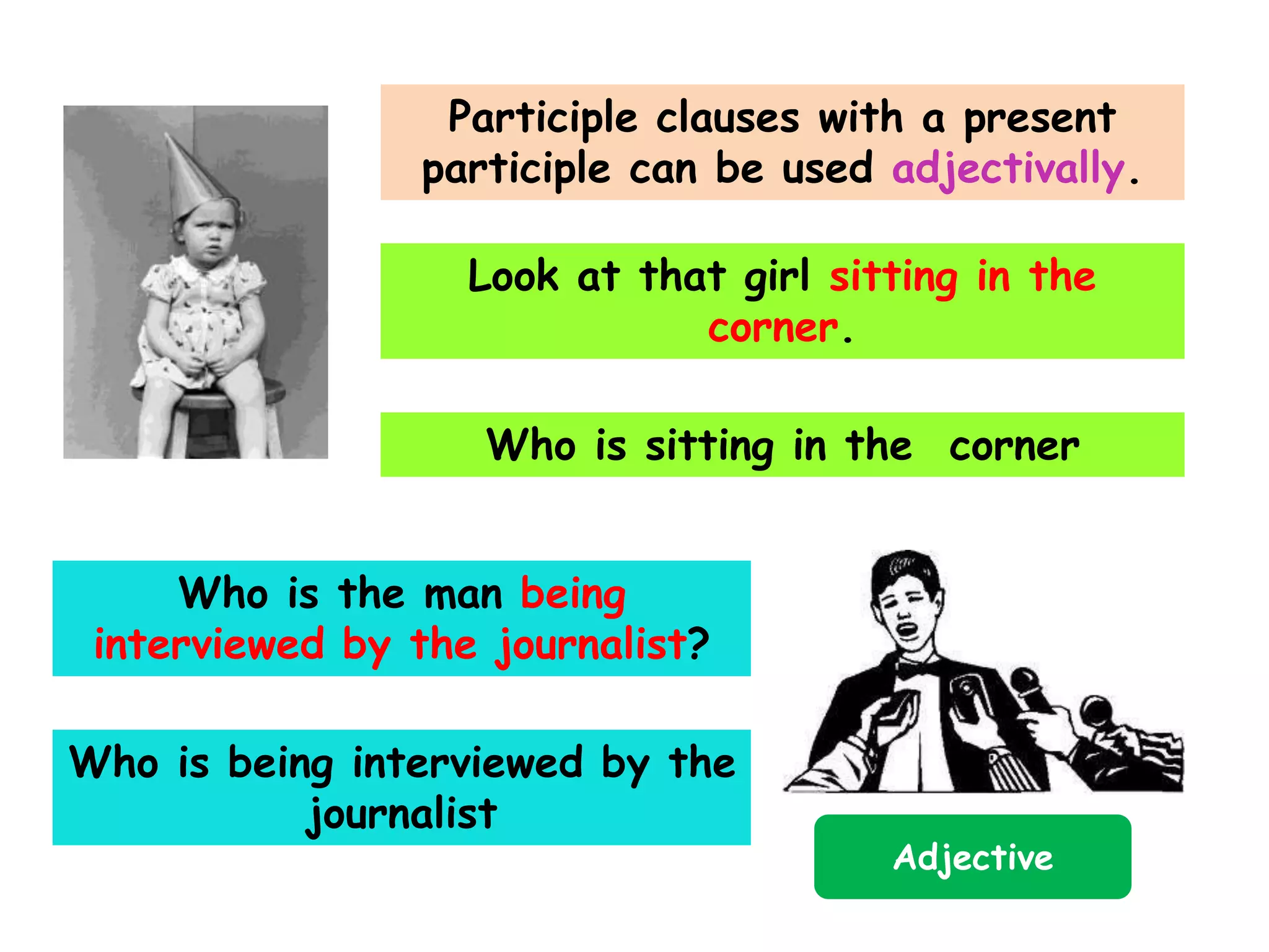 Participle clauses with a present
participle can be used adjectivally.
Look at that girl sitting in the
corner.
Who is sitting in the corner
Who is the man being
interviewed by the journalist?

Who is being interviewed by the
journalist

Adjective

 