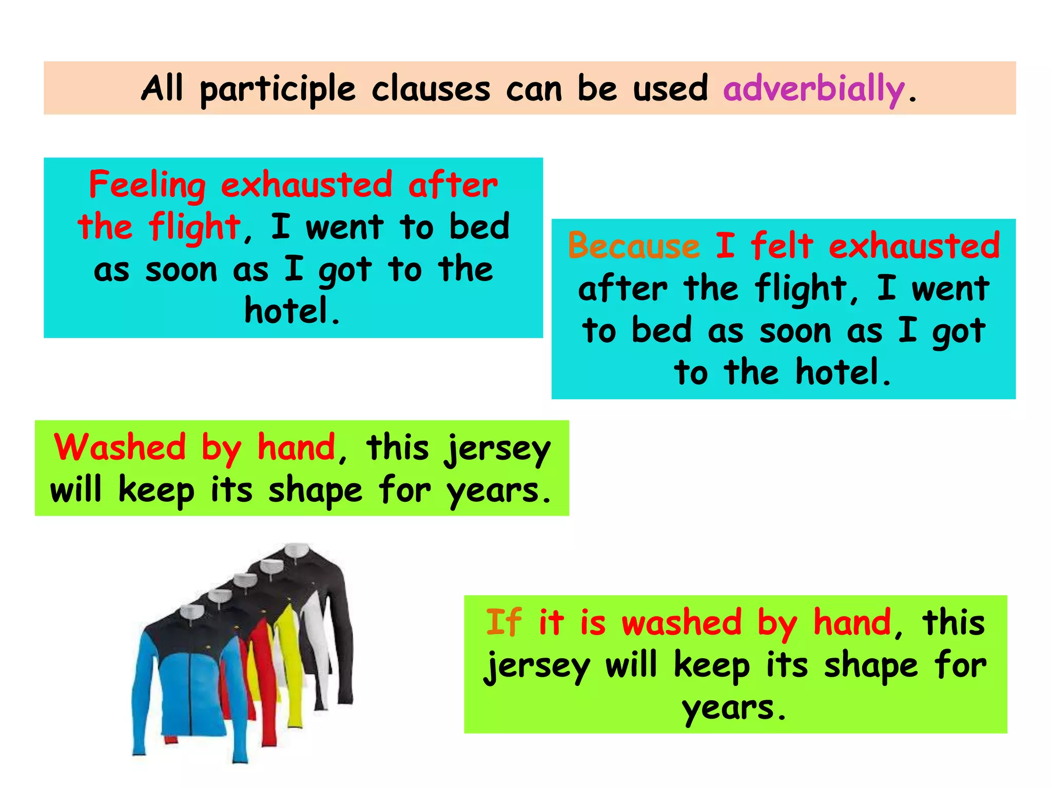 All participle clauses can be used adverbially.
Feeling exhausted after
the flight, I went to bed
as soon as I got to the
hotel.

Because I felt exhausted
after the flight, I went
to bed as soon as I got
to the hotel.

Washed by hand, this jersey
will keep its shape for years.
If it is washed by hand, this
jersey will keep its shape for
years.

 