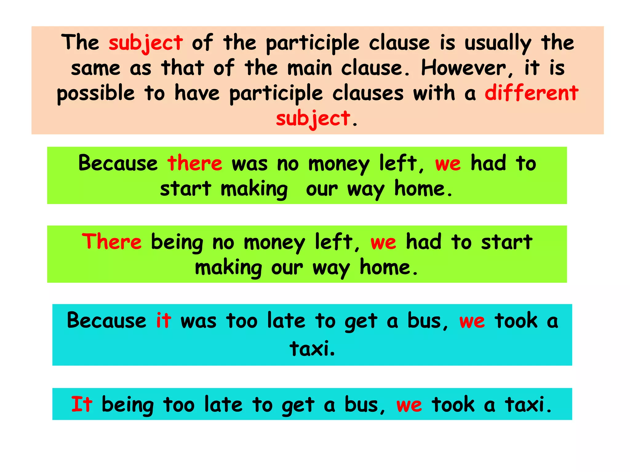 The subject of the participle clause is usually the
same as that of the main clause. However, it is
possible to have participle clauses with a different
subject.

Because there was no money left, we had to
start making our way home.
There being no money left, we had to start
making our way home.
Because it was too late to get a bus, we took a
taxi.
It being too late to get a bus, we took a taxi.

 