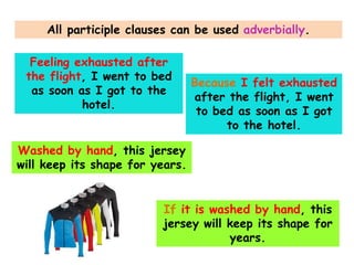 All participle clauses can be used adverbially.
Feeling exhausted after
the flight, I went to bed
as soon as I got to the
hotel.

Because I felt exhausted
after the flight, I went
to bed as soon as I got
to the hotel.

Washed by hand, this jersey
will keep its shape for years.
If it is washed by hand, this
jersey will keep its shape for
years.

 