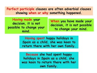 Perfect participle clauses are often adverbial clauses
showing when or why something happened.
Having made your
decision, it is not
possible to change your
mind.

When you have made your
decision, it is not possible
to change your mind.

Having spent happy holidays in
Spain as a child, she was keen to
return there with her own family.
Because she had spent happy
holidays in Spain as a child, she
was keen to return there with her
own family.

 