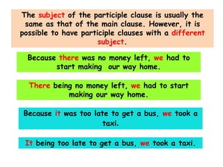 The subject of the participle clause is usually the
same as that of the main clause. However, it is
possible to have participle clauses with a different
subject.

Because there was no money left, we had to
start making our way home.
There being no money left, we had to start
making our way home.
Because it was too late to get a bus, we took a
taxi.
It being too late to get a bus, we took a taxi.

 