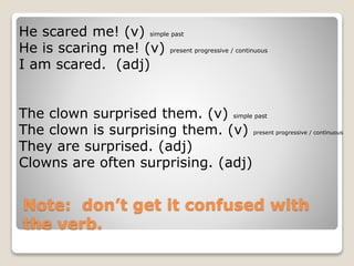 Note: don’t get it confused with
the verb.
He scared me! (v) simple past
He is scaring me! (v) present progressive / continuous
I am scared. (adj)
The clown surprised them. (v) simple past
The clown is surprising them. (v) present progressive / continuous
They are surprised. (adj)
Clowns are often surprising. (adj)
 