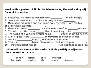 Work with a partner & fill in the blanks using the –ed / -ing adj
form of the verbs.
1. Breakfast this morning was not very ________. I’m still hungry.
2. John’s announcement that he was pregnant was _______ .
3. Mom gave me with a hug and some hot chocolate. Both the hug
and hot chocolate were _________.
4. Grammar can be ________, and students are often ______ in class.
5. The rainy weather is so ______ that it is making us feel __________.
6. The sound of a vacuum cleaner has a ______ effect on crying babies.
7. A lot of people are __________ in traveling to other countries.
8. We are __________ in going to Europe this summer.
9. This is a _________ book, I have never read anything so ________.
10. Tara’s neighbour has an ______________ little dog that barks a lot.
*You will use some of the verbs in their participle adjective
form more than once.
annoy satisfy bore interest
fascinate comfort calm shock depress
 