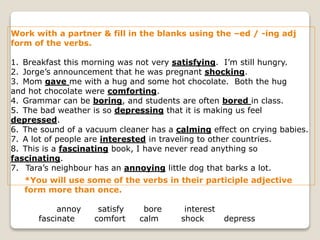 Work with a partner & fill in the blanks using the –ed / -ing adj
form of the verbs.
1. Breakfast this morning was not very satisfying. I’m still hungry.
2. Jorge’s announcement that he was pregnant shocking.
3. Mom gave me with a hug and some hot chocolate. Both the hug
and hot chocolate were comforting.
4. Grammar can be boring, and students are often bored in class.
5. The bad weather is so depressing that it is making us feel
depressed.
6. The sound of a vacuum cleaner has a calming effect on crying babies.
7. A lot of people are interested in traveling to other countries.
8. This is a fascinating book, I have never read anything so
fascinating.
7. Tara’s neighbour has an annoying little dog that barks a lot.
*You will use some of the verbs in their participle adjective
form more than once.
annoy satisfy bore interest
fascinate comfort calm shock depress
 