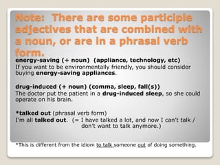 Note: There are some participle
adjectives that are combined with
a noun, or are in a phrasal verb
form.
energy-saving (+ noun) (appliance, technology, etc)
If you want to be environmentally friendly, you should consider
buying energy-saving appliances.
drug-induced (+ noun) (comma, sleep, fall(s))
The doctor put the patient in a drug-induced sleep, so she could
operate on his brain.
*talked out (phrasal verb form)
I’m all talked out. (= I have talked a lot, and now I can’t talk /
don’t want to talk anymore.)
*This is different from the idiom to talk someone out of doing something.
 