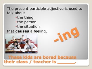 The present participle adjective is used to
talk about
-the thing
-the person
-the situation
that causes a feeling.
These kids are bored because
their class / teacher is ______.
 