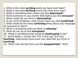 1. What is the most exciting place you have ever been?
2. What is the most thrilling movie you have ever seen?
3. What is something that makes you feel depressed?
4. Name someone in your family that makes you feel annoyed?
5. What career do you think is demanding?
6. If you were homesick, what would make you feel comforted?
7. What would be the most confusing thing about your language
for someone to learn?
8. What is something that you think is relaxing?
9. What do you do to feel energized?
10. What is something that would be challenging to do?
11. Some books / movies like “P.S. I love you” are very
touching, what book/movie have you read that you think is
touching.
12. When was the last time you felt disappointed? Why?
 