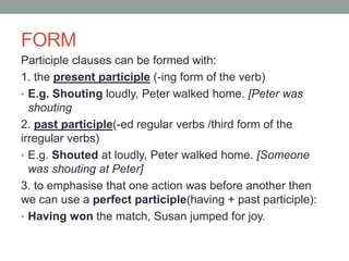 FORM
Participle clauses can be formed with:
1. the present participle (-ing form of the verb)
• E.g. Shouting loudly, Peter walked home. [Peter was
shouting
2. past participle(-ed regular verbs /third form of the
irregular verbs)
• E.g. Shouted at loudly, Peter walked home. [Someone
was shouting at Peter]
3. to emphasise that one action was before another then
we can use a perfect participle(having + past participle):
• Having won the match, Susan jumped for joy.
 