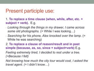 Present participle use:
1. To replace a time clause (when, while, after, etc. +
subject + verb). E.g.
- Looking through the things in my drawer, I came across
some old photographs. (= While I was looking…)
- Searching for his phone, Alex knocked over the lamp. (=
While he was searching)
2. To replace a clause of reason/result and in past
simple (because, as, so, since + subject+verb) E.g.
Feeling extremely tired, I decided to rest under a tree.
(=Because I felt)
Not knowing how much the city tour would cost, I asked the
travel agent. (= I didn’t know…)
 