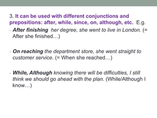 3. It can be used with different conjunctions and
prepositions: after, while, since, on, although, etc. E.g.
- After finishing her degree, she went to live in London. (=
After she finished…)
- On reaching the department store, she went straight to
customer service. (= When she reached…)
- While, Although knowing there will be difficulties, I still
think we should go ahead with the plan. (While/Although I
know…)
 
